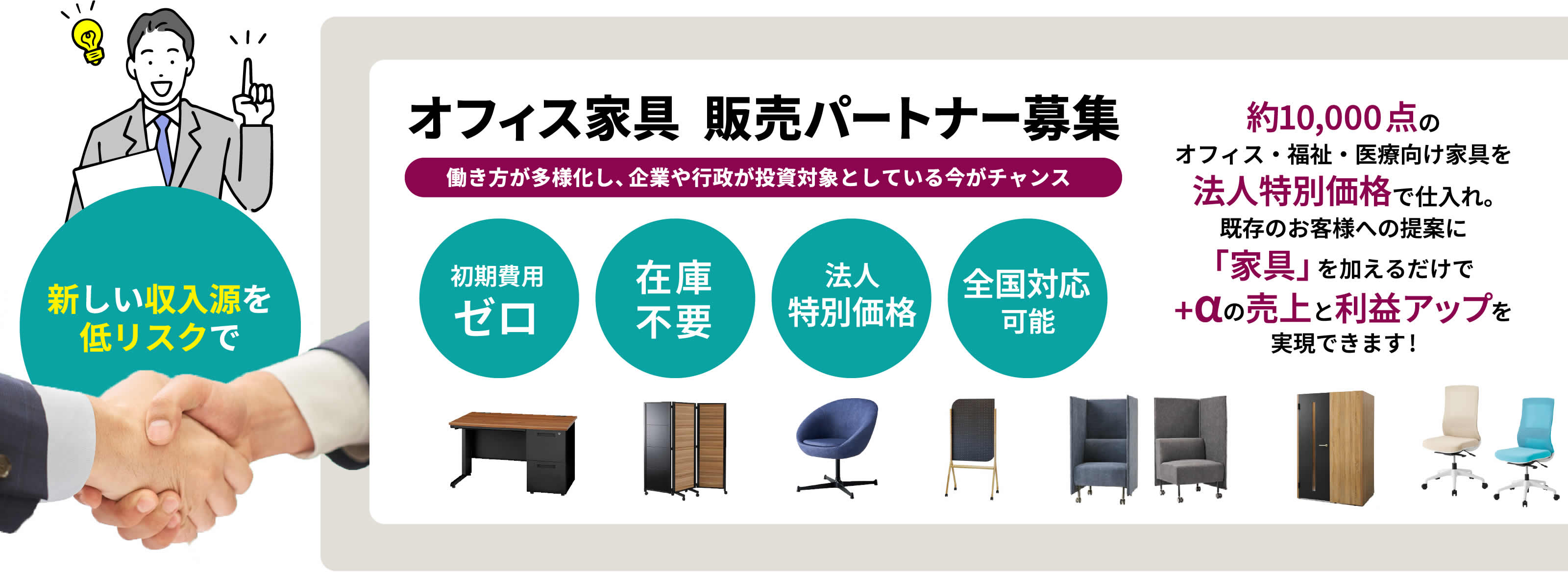 新しい収入源を低リスクで オフィス家具 販売パートナー募集 働き方が多様化し、企業や行政が投資対象としている今がチャンス 初期費用 ゼロ 在庫不要 法人 特別価格 全国対応 可能 約10,000点のオフィス・福祉・医療向け家具を法人特別価格で仕入れ。既存のお客様への提案に「家具」を加えるだけで+αの売上と利益アップを実現できます!