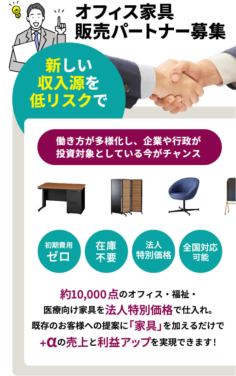 新しい収入源を低リスクで オフィス家具 販売パートナー募集 働き方が多様化し、企業や行政が投資対象としている今がチャンス 初期費用 ゼロ 在庫不要 法人 特別価格 全国対応 可能 約10,000点のオフィス・福祉・医療向け家具を法人特別価格で仕入れ。既存のお客様への提案に「家具」を加えるだけで+αの売上と利益アップを実現できます!